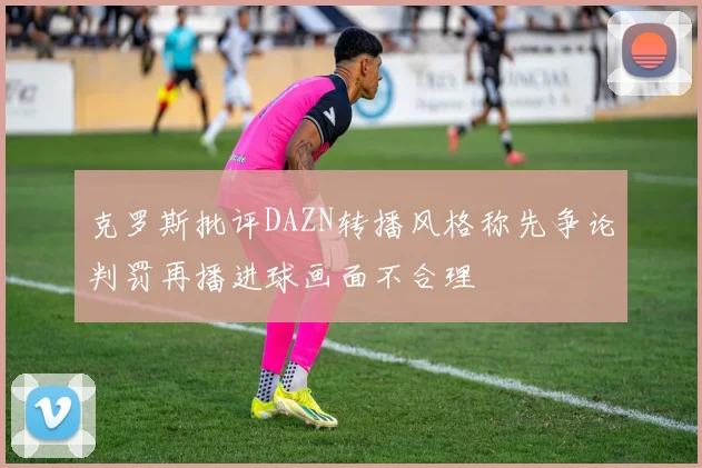 克罗斯批评DAZN转播风格称先争论判罚再播进球画面不合理