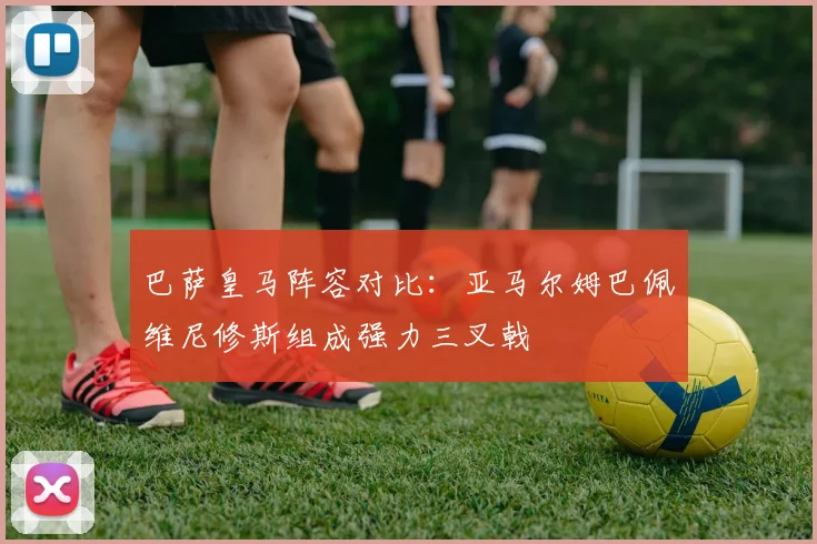 巴萨皇马阵容对比：亚马尔姆巴佩维尼修斯组成强力三叉戟
