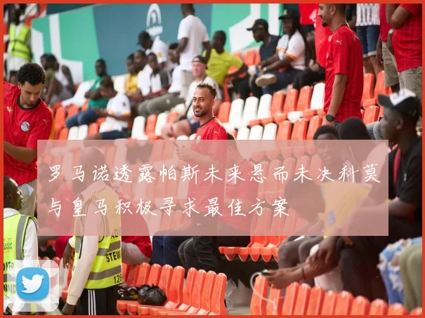 罗马诺透露帕斯未来悬而未决科莫与皇马积极寻求最佳方案