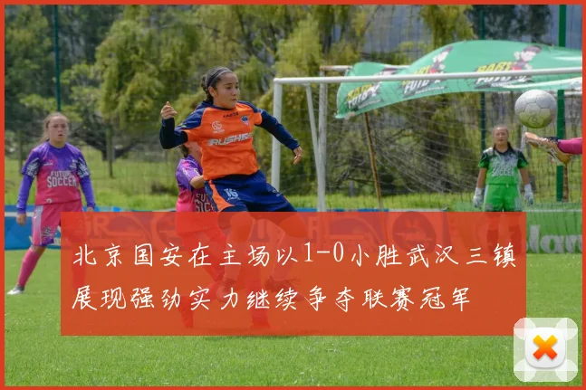 北京国安在主场以1-0小胜武汉三镇展现强劲实力继续争夺联赛冠军