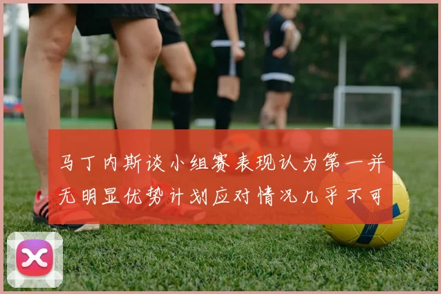 马丁内斯谈小组赛表现认为第一并无明显优势计划应对情况几乎不可能