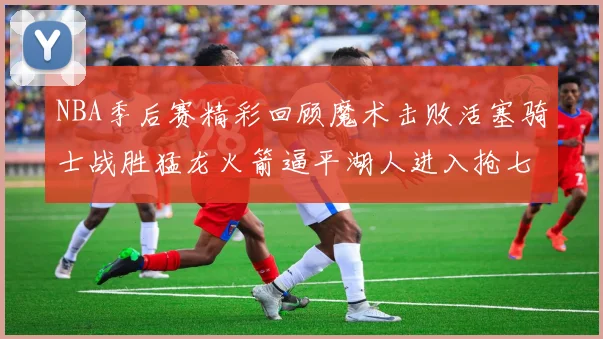 NBA季后赛精彩回顾魔术击败活塞骑士战胜猛龙火箭逼平湖人进入抢七大战