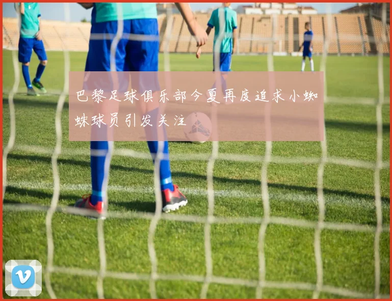 巴黎足球俱乐部今夏再度追求小蜘蛛球员引发关注