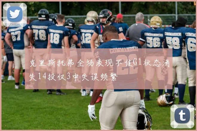 克里斯托弗全场表现不佳G1状态消失14投仅3中失误频繁