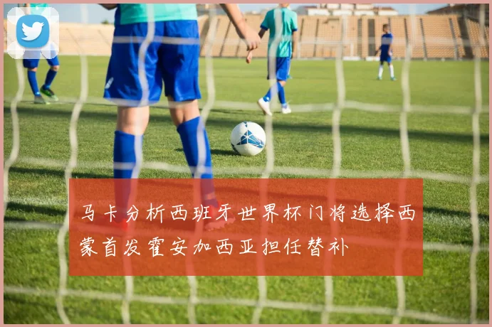 马卡分析西班牙世界杯门将选择西蒙首发霍安加西亚担任替补