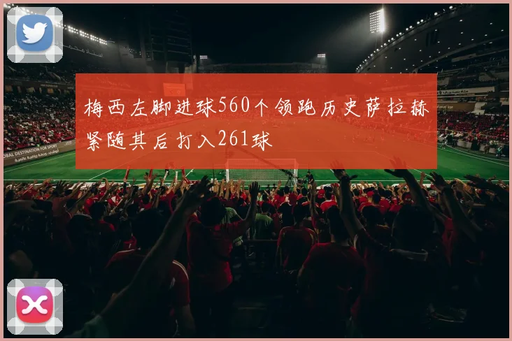 梅西左脚进球560个领跑历史萨拉赫紧随其后打入261球