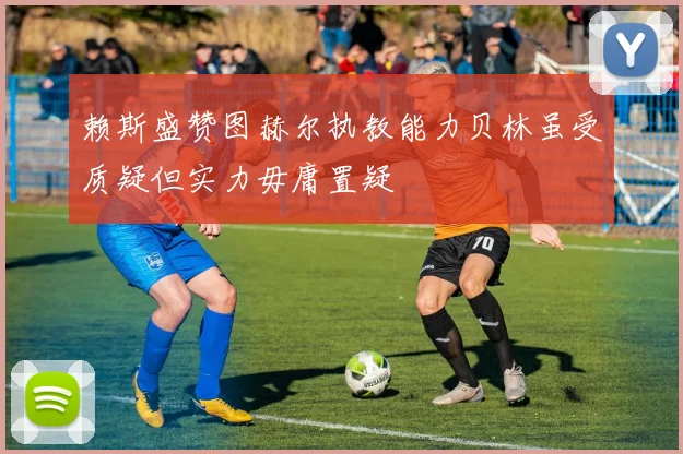 赖斯盛赞图赫尔执教能力贝林虽受质疑但实力毋庸置疑