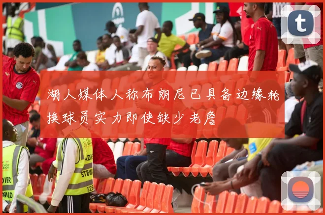 湖人媒体人称布朗尼已具备边缘轮换球员实力即使缺少老詹