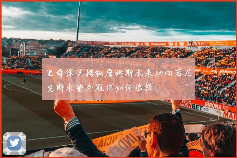 里奇保罗揭秘詹姆斯未来动向若尼克斯未能夺冠将如何选择