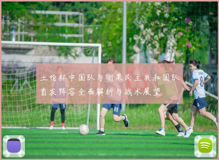 土伦杯中国队与刚果民主共和国队首发阵容全面解析与战术展望